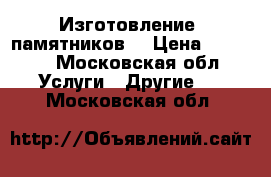 Изготовление  памятников  › Цена ­ 1 500 - Московская обл. Услуги » Другие   . Московская обл.